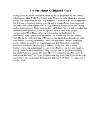The Presidency Of Richard Nixon
During the 1970s, under President Richard Nixon, the people felt the first serious
inflation since after World War II. Also under Nixon, a scandal of political sabotage
caused fear and mistrust towards the government. The crises in the 1970s represented
the first time in American history when the public perceived their government had
fail them and it did through mistrust in the government, foreign crises, and a strong
decline in the economy. Under the presidency of Richard Nixon, a wide spread of fear
within the public prevailed. From the reporters point of view many people
working in the White House or having high standing political jobs in the
government, many of them were afraid to tell the horrors they saw, and worked
with. During the re election time of Nixon, his men would do anything to get what
they needed: Following members of Democratic candidates families; assembling
dossier of their personal lives; forging letters and distributing them under the
candidates letterheads (Bernstein 143). Stayin Alive by Bee Gees, a trio of
brothers who wrote and produced six consecutive Number One hits, and stayed on
the top charts for six months (Eells). They describe how the people acted during
the whole Watergate scandal. The lines: I ll live to see another day. We can try to
understand. The New York Times effect on man, they tell of how people are literally
just trying to stay alive during this time, and The New York Times revealed some of
the dirty work
 