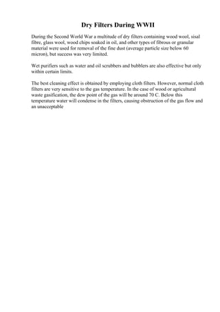 Dry Filters During WWII
During the Second World War a multitude of dry filters containing wood wool, sisal
fibre, glass wool, wood chips soaked in oil, and other types of fibrous or granular
material were used for removal of the fine dust (average particle size below 60
micron), but success was very limited.
Wet purifiers such as water and oil scrubbers and bubblers are also effective but only
within certain limits.
The best cleaning effect is obtained by employing cloth filters. However, normal cloth
filters are very sensitive to the gas temperature. In the case of wood or agricultural
waste gasification, the dew point of the gas will be around 70 C. Below this
temperature water will condense in the filters, causing obstruction of the gas flow and
an unacceptable
 
