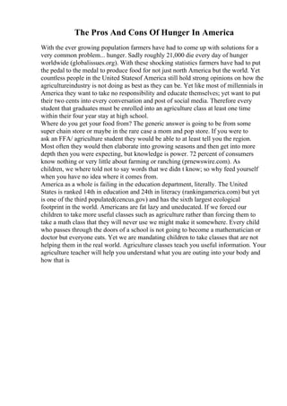 The Pros And Cons Of Hunger In America
With the ever growing population farmers have had to come up with solutions for a
very common problem... hunger. Sadly roughly 21,000 die every day of hunger
worldwide (globalissues.org). With these shocking statistics farmers have had to put
the pedal to the medal to produce food for not just north America but the world. Yet
countless people in the United Statesof America still hold strong opinions on how the
agricultureindustry is not doing as best as they can be. Yet like most of millennials in
America they want to take no responsibility and educate themselves; yet want to put
their two cents into every conversation and post of social media. Therefore every
student that graduates must be enrolled into an agriculture class at least one time
within their four year stay at high school.
Where do you get your food from? The generic answer is going to be from some
super chain store or maybe in the rare case a mom and pop store. If you were to
ask an FFA/ agriculture student they would be able to at least tell you the region.
Most often they would then elaborate into growing seasons and then get into more
depth then you were expecting, but knowledge is power. 72 percent of consumers
know nothing or very little about farming or ranching (prnewswire.com). As
children, we where told not to say words that we didn t know; so why feed yourself
when you have no idea where it comes from.
America as a whole is failing in the education department, literally. The United
States is ranked 14th in education and 24th in literacy (rankingamerica.com) but yet
is one of the third populated(cencus.gov) and has the sixth largest ecological
footprint in the world. Americans are fat lazy and uneducated. If we forced our
children to take more useful classes such as agriculture rather than forcing them to
take a math class that they will never use we might make it somewhere. Every child
who passes through the doors of a school is not going to become a mathematician or
doctor but everyone eats. Yet we are mandating children to take classes that are not
helping them in the real world. Agriculture classes teach you useful information. Your
agriculture teacher will help you understand what you are outing into your body and
how that is
 