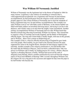 Was William Of Normandy Justified
William of Normandy was the legitimate heir to the throne of England in 1066 for
many reasons. Legitimacy is the realness of something or someone that is
valid,supported,and accepted.He was a legitimate ruler because he had military
accomplishment, he had justification from the religious world, and he had the
peoples approval. One criteria William of Normandy met to meet the standards of
being a legitimate king was, he had military accomplishment. One example was
when William went to war with Duke conan of Britanny, as the intense batlttle was
filled with battle soldiers on horseback throwing lances, and trying to set fire to the
defences, and it finaly came to an end when the mighty conan surrendered. Another
military accomplishment William of Normandy had was after Willam heard that
Harold overtook king after king Eward died, William was furious. This caused him
to organize a fleet of warships and invade England, and the Battle of Hastingshas
offically begun. The long and violent battle is hardly faught, with men on the ground,
and as William... Show more content on Helpwriting.net ...
One example of this is, when he offically became king of England he gave lands
out to the people. Most notibily, he gave land to the churches because the pope
supported his claim to the English throne, therefore he had religous support to his
rulership. Another example of his religous justification is, his half brother Odo.
He made Odo the Bishiop of Bayeux, and even built a catherdiral there. Odo was
always on Williams side in battle, by leading prayers for victory..( Britan s Bayeux
Tapestry ar Reading Museum ) Finally, William had receieved the oath of
allegiance from Harold, which is another justification he recieved from the religous
aspect of life.(Crack ВЁBatle of Hastings 1066 ) overall, throughout Williams rule,
the religous life was a big part in his sucession and support he had, from the pope to
his half brother who became the
 