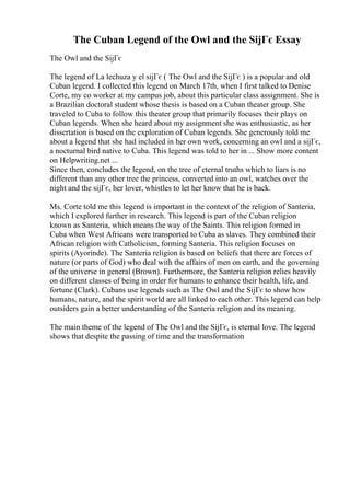 The Cuban Legend of the Owl and the SijГє Essay
The Owl and the SijГє
The legend of La lechuza y el sijГє ( The Owl and the SijГє ) is a popular and old
Cuban legend. I collected this legend on March 17th, when I first talked to Denise
Corte, my co worker at my campus job, about this particular class assignment. She is
a Brazilian doctoral student whose thesis is based on a Cuban theater group. She
traveled to Cuba to follow this theater group that primarily focuses their plays on
Cuban legends. When she heard about my assignment she was enthusiastic, as her
dissertation is based on the exploration of Cuban legends. She generously told me
about a legend that she had included in her own work, concerning an owl and a sijГє,
a nocturnal bird native to Cuba. This legend was told to her in ... Show more content
on Helpwriting.net ...
Since then, concludes the legend, on the tree of eternal truths which to liars is no
different than any other tree the princess, converted into an owl, watches over the
night and the sijГє, her lover, whistles to let her know that he is back.
Ms. Corte told me this legend is important in the context of the religion of Santeria,
which I explored further in research. This legend is part of the Cuban religion
known as Santeria, which means the way of the Saints. This religion formed in
Cuba when West Africans were transported to Cuba as slaves. They combined their
African religion with Catholicism, forming Santeria. This religion focuses on
spirits (Ayorinde). The Santeria religion is based on beliefs that there are forces of
nature (or parts of God) who deal with the affairs of men on earth, and the governing
of the universe in general (Brown). Furthermore, the Santeria religion relies heavily
on different classes of being in order for humans to enhance their health, life, and
fortune (Clark). Cubans use legends such as The Owl and the SijГє to show how
humans, nature, and the spirit world are all linked to each other. This legend can help
outsiders gain a better understanding of the Santeria religion and its meaning.
The main theme of the legend of The Owl and the SijГє, is eternal love. The legend
shows that despite the passing of time and the transformation
 