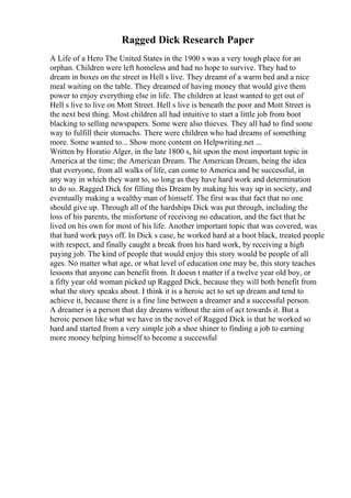 Ragged Dick Research Paper
A Life of a Hero The United States in the 1900 s was a very tough place for an
orphan. Children were left homeless and had no hope to survive. They had to
dream in boxes on the street in Hell s live. They dreamt of a warm bed and a nice
meal waiting on the table. They dreamed of having money that would give them
power to enjoy everything else in life. The children at least wanted to get out of
Hell s live to live on Mott Street. Hell s live is beneath the poor and Mott Street is
the next best thing. Most children all had intuitive to start a little job from boot
blacking to selling newspapers. Some were also thieves. They all had to find some
way to fulfill their stomachs. There were children who had dreams of something
more. Some wanted to... Show more content on Helpwriting.net ...
Written by Horatio Alger, in the late 1800 s, hit upon the most important topic in
America at the time; the American Dream. The American Dream, being the idea
that everyone, from all walks of life, can come to America and be successful, in
any way in which they want to, so long as they have hard work and determination
to do so. Ragged Dick for filling this Dream by making his way up in society, and
eventually making a wealthy man of himself. The first was that fact that no one
should give up. Through all of the hardships Dick was put through, including the
loss of his parents, the misfortune of receiving no education, and the fact that he
lived on his own for most of his life. Another important topic that was covered, was
that hard work pays off. In Dick s case, he worked hard at a boot black, treated people
with respect, and finally caught a break from his hard work, by receiving a high
paying job. The kind of people that would enjoy this story would be people of all
ages. No matter what age, or what level of education one may be, this story teaches
lessons that anyone can benefit from. It doesn t matter if a twelve year old boy, or
a fifty year old woman picked up Ragged Dick, because they will both benefit from
what the story speaks about. I think it is a heroic act to set up dream and tend to
achieve it, because there is a fine line between a dreamer and a successful person.
A dreamer is a person that day dreams without the aim of act towards it. But a
heroic person like what we have in the novel of Ragged Dick is that he worked so
hard and started from a very simple job a shoe shiner to finding a job to earning
more money helping himself to become a successful
 