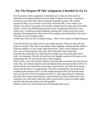 For The Purpose Of This Assignment, I Decided To Go To
For the purpose of this assignment, I decided to go to make an observation at
Starbucks at the Indiana Memorial Union (IMU), Indiana University. I decided to
sit alone at one of the tables there, facing the Starbucks counter. The weather
outside the IMU was so hot but it was chilly inside the IMU. From where I was
sitting, I was able to see people at the counter, people near the stage and on the tables
clearly. I went to the Starbucksaround 5pm in the evening and at that time it was
really noisy. I could hear people laughing, chatting and I could clearly hear music
playing in the background. I think most of the students just finished their class that is
why there are lots of students there.
At that time, there are lots of students lining ... Show more content on Helpwriting.net
...
I can tell that they are really close to one another because of the way they talk and
greet one another. They talk to one another while laughing; smiling and they interact
with one another in a very casual, light hearted way. After a while talking to each
other, one of them started to tell a joke. One of the jokes that I heard and
remembered sounds like this, What did the red light say to the green light? Don t
look, I am changing! Then all of them burst into laughter and one of the males in the
group punch the one who told the jokes while laughing.
After a while, one of the females started to talk about the economics quiz that she just
took. Then, all of them started to talk and chatted about economic professor (Prof. A)
and the female who started the conversation expressed how she hates the professor
because the professor is a tough grader. Then they continued the conversations by
comparing the professor (Prof .A) with another professor (Prof. B) and talk about
how easy the test of Prof. B compared to Prof. A. After spent about 10 15minutes
talk about their classes and professors, they decided to go home. Before they were
separated, one of the males asked the others to join him to a party on Friday nights
and then they hug one another and said goodbye.
I believe, and it was obvious that most of the people that were at
 