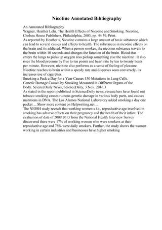 Nicotine Annotated Bibliography
An Annotated Bibliography
Wagner, Heather Lehr. The Health Effects of Nicotine and Smoking. Nicotine,
Chelsea House Publishers, Philadelphia, 2003, pp. 44 59, Print.
As reported by Heather s, Nicotine contains a large amount of toxic substance which
can lead to several causes and effects to health. The substances in nicotine effects on
the brain and its addicted. When a person smokes, the nicotine substance travels to
the brain within 10 seconds and changes the function of the brain. Blood that
enters the lungs to picks up oxygen also pickup something else the nicotine . It also
rises the blood pressure by five to ten points and heart rate by ten to twenty beats
per minute. However, nicotine also performs as a sense of feeling of pleasure.
Nicotine reaches to brain within a speedy rate and disperses soon conversely, its
increases use of cigarettes.
Smoking a Pack a Day for a Year Causes 150 Mutations in Lung Cells.
Genetic Damage Caused by Smoking Measured in Different Organs of the
Body. ScienceDaily News, ScienceDaily, 3 Nov. 2016.3
As stated in the report published in ScienceDaily news, researchers have found out
tobacco smoking causes ruinous genetic damage in various body parts, and causes
mutations in DNA. The Los Alamos National Laboratory added smoking a day one
packet ... Show more content on Helpwriting.net ...
The NIOSH study reveals that working women s i.e., reproductive age involved in
smoking has adverse effects on their pregnancy and the health of their infant. The
evaluation of data of 2009 2013 from the National Health Interview Survey
discovered there were 17% of working women who were smokers at their
reproductive age and 76% were daily smokers. Further, the study shows the women
working in certain industries and businesses have higher smoking
 