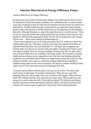 America Must Invest in Energy Efficiency Essays
America Must Invest in Energy Efficiency
In recent years our country has had many debates over what must be done to lessen
the amount of oil that our country consumes. It is well known that we need to make
some type of change to help not only the environment, but also lessen our reliance on
imported oil. President Bush recently announced his new plan that could someday
greatly reduce that amount of oil that Americans use by replacing oil with hydrogen
fuel cells. Although this plan is a step in the right direction, it is not the answer. There
are far too many downsides that could actually hurt our country in the long run. One
problem is that the plan proposed by Bush will take far too long before any changes
will be seen. ... Show more content on Helpwriting.net ...
. If cars were required to run on 55 miles per gallon, the U.S. would save about five
million barrels per day. This alone is about seven times the amount of oil that was
imported from Iraq alone last year (Kennedy 11). All major auto companies can
already make cars that run on seventy miles per gallon; meaning that Clinton s goal
was nearly reached. However, because funding is being cut by the new plan, these
cars will most likely never be available in the large market. We do need to someday
totally end our reliance on oil, especially in cars, but why stop funding a plan that
would have an immediate effect? Money is simply being wasted due to the fact that
millions of dollars were spent on a plan that is being ended because funding is
suddenly being spent on new areas of research. We need to continue funding Clinton
s plan even if we do start more research in hydrogen fuel cells.
A second major problem with the plan is not easy to see at first. You must look
much closer at what types of research is being done. There are two ways that
hydrogen fuel cells can be made. One is by a reaction with oxygen. These cells are
about 70% efficient and the only emissions are water vapor. The second way it by
using oil or coal to make the cells. These cells are about 33% efficient and release
harmful emissions into the atmosphere (Abelson 1469). I feel that we should fund
research into using oxygen as opposed to fossil fuels when making hydrogen
 