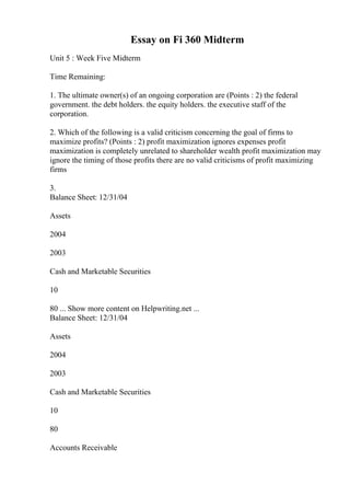 Essay on Fi 360 Midterm
Unit 5 : Week Five Midterm
Time Remaining:
1. The ultimate owner(s) of an ongoing corporation are (Points : 2) the federal
government. the debt holders. the equity holders. the executive staff of the
corporation.
2. Which of the following is a valid criticism concerning the goal of firms to
maximize profits? (Points : 2) profit maximization ignores expenses profit
maximization is completely unrelated to shareholder wealth profit maximization may
ignore the timing of those profits there are no valid criticisms of profit maximizing
firms
3.
Balance Sheet: 12/31/04
Assets
2004
2003
Cash and Marketable Securities
10
80 ... Show more content on Helpwriting.net ...
Balance Sheet: 12/31/04
Assets
2004
2003
Cash and Marketable Securities
10
80
Accounts Receivable
 