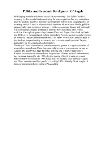 Politics And Economic Development Of Angola
Politics play a crucial role in the success of any economy. The field of political
economy is, thus, crucial in demonstrating the manner politics, law and institutions
alter the course a country s economic development. Politics is an integral part of an
economy since it is used to allocate scarce resources within a state. Ideally, political
economyrefers to a mixture of sociology, politics, economics, history and philosophy,
which integrates adequate evidence to examine how individuals exist within
societies. Although the partnership between China and Angola dates back to 1960s
and 1970s, over the recent past, Africa, particularly Angola, has increasingly become
an attractive site for Chinese investments. This report reveals that China has been at
the forefront in spearheading investments and economic development of Angola,
particularly on its agricultural and oil sectors.
The face of China s contribution towards economic growth in Angola A number of
sources have reveals that China has apparently become a key economic partner to
Angola. The country has been described as being one of the key recipients of
Chinese investments on the continent. Angolan and Chinese political and economic
ties expanded during the late 1980 after the signing of the first trade agreement
between the two countries in 1984. Since then, the bilateral trade between Angola
and China has considerably expanded exceeding $ 120 billion by 2010. In spite of
the poor relationship between the MPLA and the
 