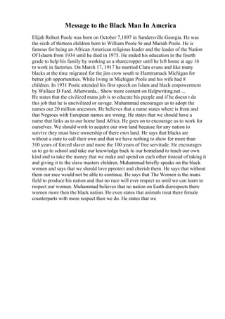 Message to the Black Man In America
Elijah Robert Poole was born on October 7,1897 in Sandersville Georgia. He was
the sixth of thirteen children born to William Poole Sr and Mariah Poole. He is
famous for being an African American religious leader and the leader of the Nation
Of Islaem from 1934 until he died in 1975. He ended his education in the fourth
grade to help his family by working as a sharecropper until he left home at age 16
to work in factories. On March 17, 1917 he married Clara evans and like many
blacks at the time migrated for the jim crow south to Hamtramack Michigan for
better job opportunities. While living in Michigan Poole and his wife had 8
children. In 1931 Poole attended his first speech on Islam and black empowerment
by Wallace D Fard. Afterwards... Show more content on Helpwriting.net ...
He states that the civilized mans job is to educate his people and if he doesn t do
this job that he is uncivilized or savage. Muhammad encourages us to adopt the
names our 20 million ancestors. He believes that a name states where is from and
that Negroes with European names are wrong. He states that we should have a
name that links us to our home land Africa. He goes on to encourage us to work for
ourselves. We should work to acquire our own land because for any nation to
survive they must have ownership of there own land. He says that blacks are
without a state to call their own and that we have nothing to show for more than
310 years of forced slaver and more the 100 years of free servitude. He encourages
us to go to school and take our knowledge back to our homeland to teach our own
kind and to take the money that we make and spend on each other instead of taking it
and giving it to the slave masters children. Muhammad briefly speaks on the black
women and says that we should love pprotect and cherish them. He says that without
them our race would not be able to continue. He says that The Women is the mans
field to produce his nation and that no race will ever respect us until we can learn to
respect our women. Muhammad believes that no nation on Earth disrespects there
women more then the black nation. He even states that animals treat there female
counterparts with more respect then we do. He states that we
 