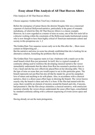 Essay about Film Analysis of All That Heaven Allows
Film Analysis of All That Heaven Allows
Chosen sequence: Golden Rain Tree/Cary s bedroom scene.
Before the emergence of auteur theory the director Douglas Sirk was a renowned
exponent of classical Hollywood narrative, particularly in the genre of romantic
melodrama, of which his film All That Heaven Allows is a classic example.
However, he is now regarded as a master of mise en scene, one of the few tools left to
a director working within the constraints of the Hollywood studio/institutional system
who is now thought to have been highly critical of American mainstream culture and
society in this prosperous era. 1, 2
The Golden Rain Tree sequence occurs early on in the film after the ... Show more
content on Helpwriting.net ...
But the narrative and mise en scene has already established that she is looking for an
alternative solution, foretelling the problems that lie ahead.
The Golden Rain Tree sequence starts in Cary s bedroom with a match cut on the
small branch which Ron just presented. In itself, this is a typical example of
continuity editing used to reinforce the developing classical narrative the viewer
immediately understands that the token from Ron has assumed a position close to
Cary s heart and she has now effectively placed Ron on her dressing table. This is
the type of mise en scene that you would expect to see in this particular genre. The
branch represents not just Ron but also all that he stands for, given his outspoken
love of nature and anything to do with plants. Also, in accordance with a classical
narrative, there is a direct cause effect logic in showing the branch. The viewer knows
exactly why the branch is there and who it is from. If the film had started with this
scene, there would be an element of mystery around the branch and who, if anyone,
had presented it. But the film always maintains a classical narrative, with omniscient
narration whereby the viewer always understands the cause effect logic, consolidated
by standard continuity editing with a coherent sequencing of events across space and
time.
Having already set out the main protagonists,
 