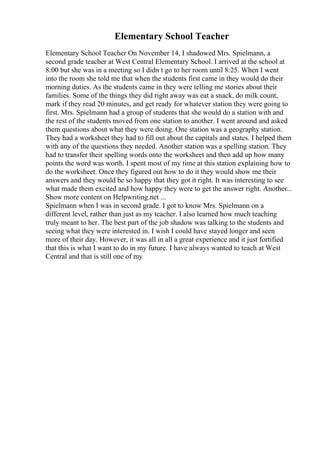 Elementary School Teacher
Elementary School Teacher On November 14, I shadowed Mrs. Spielmann, a
second grade teacher at West Central Elementary School. I arrived at the school at
8:00 but she was in a meeting so I didn t go to her room until 8:25. When I went
into the room she told me that when the students first came in they would do their
morning duties. As the students came in they were telling me stories about their
families. Some of the things they did right away was eat a snack, do milk count,
mark if they read 20 minutes, and get ready for whatever station they were going to
first. Mrs. Spielmann had a group of students that she would do a station with and
the rest of the students moved from one station to another. I went around and asked
them questions about what they were doing. One station was a geography station.
They had a worksheet they had to fill out about the capitals and states. I helped them
with any of the questions they needed. Another station was a spelling station. They
had to transfer their spelling words onto the worksheet and then add up how many
points the word was worth. I spent most of my time at this station explaining how to
do the worksheet. Once they figured out how to do it they would show me their
answers and they would be so happy that they got it right. It was interesting to see
what made them excited and how happy they were to get the answer right. Another...
Show more content on Helpwriting.net ...
Spielmann when I was in second grade. I got to know Mrs. Spielmann on a
different level, rather than just as my teacher. I also learned how much teaching
truly meant to her. The best part of the job shadow was talking to the students and
seeing what they were interested in. I wish I could have stayed longer and seen
more of their day. However, it was all in all a great experience and it just fortified
that this is what I want to do in my future. I have always wanted to teach at West
Central and that is still one of my
 