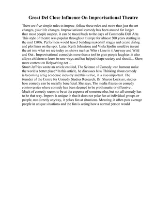 Great Del Close Influence On Improvisational Theatre
There are five simple rules to improv, follow these rules and more than just the art
changes, your life changes. Improvisational comedy has been around far longer
than most people suspect, it can be traced back to the days of Commedia Dell Arte.
This style of theatre was popular throughout Europe for almost 200 years starting in
the mid 1500s. Performers would travel building makeshift stages and create dialog
and plot lines on the spot. Later, Keith Johnstone and Viola Spolin would re invent
the art into what we see today on shows such as Who s Line is it Anyway and Wild
and Out . Improvisational comedyis more than a tool to give people laughter, it also
allows children to learn in new ways and has helped shape society and should... Show
more content on Helpwriting.net ...
Stuart Jeffries wrote an article entitled, The Science of Comedy: can humour make
the world a better place? In this article, he discusses how Thinking about comedy
is becoming a big academic industry and this is true, it is also important. The
founder of the Centre for Comedy Studies Research, Dr. Sharon Lockyer, studies
how comedy can be socially beneficial. She says, The media fixates on comedy
controversies where comedy has been deemed to be problematic or offensive .
Much of comedy seems to be at the expense of someone else, but not all comedy has
to be that way. Improv is unique in that it does not poke fun at individual groups or
people, not directly anyway, it pokes fun at situations. Meaning, it often puts average
people in unique situations and the fun is seeing how a normal person would
 