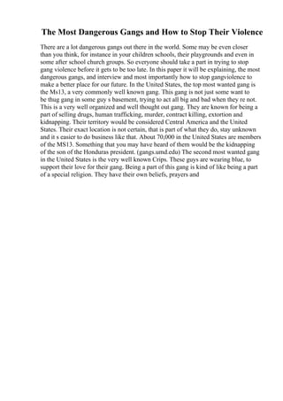 The Most Dangerous Gangs and How to Stop Their Violence
There are a lot dangerous gangs out there in the world. Some may be even closer
than you think, for instance in your children schools, their playgrounds and even in
some after school church groups. So everyone should take a part in trying to stop
gang violence before it gets to be too late. In this paper it will be explaining, the most
dangerous gangs, and interview and most importantly how to stop gangviolence to
make a better place for our future. In the United States, the top most wanted gang is
the Ms13, a very commonly well known gang. This gang is not just some want to
be thug gang in some guy s basement, trying to act all big and bad when they re not.
This is a very well organized and well thought out gang. They are known for being a
part of selling drugs, human trafficking, murder, contract killing, extortion and
kidnapping. Their territory would be considered Central America and the United
States. Their exact location is not certain, that is part of what they do, stay unknown
and it s easier to do business like that. About 70,000 in the United States are members
of the MS13. Something that you may have heard of them would be the kidnapping
of the son of the Honduras president. (gangs.umd.edu) The second most wanted gang
in the United States is the very well known Crips. These guys are wearing blue, to
support their love for their gang. Being a part of this gang is kind of like being a part
of a special religion. They have their own beliefs, prayers and
 