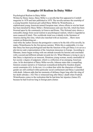 Examples Of Realism In Daisy Miller
Psychological Realism in Daisy Miller
Written by Henry James, Daisy Miller is a novella that first appeared in Cornhill
magazine in 1878 and later published in 1879. The novella narrates the courtship of
a young beautiful American girl called Daisy Miller by Winterbourne, a
sophisticated young American turned European man, whose efforts to win her heart
has been derailed by Daisy Miller s flirtatiousness and care free life, which has been
frowned upon by the community in Geneva and Rome. This fictional story shows a
noticeable change from social realism to psychological realism, which is regarded as
more nuanced (Cokal). This worldwide trend was evidently in the literature of
America during this time, which also marched with an incursion ... Show more
content on Helpwriting.net ...
And while the author chooses the protagonist s name to be the title of his novella, he
makes Winterbourne be the first person narrator. While this is undeniable, it is true
that Daisy has been psychologized and that the function of the girl Daisy is to act as a
plot device and a representation of the American innocence in Europe. According to
Ohmann, James began writing with one attitude towards his heroine and concluded
with a second and different attitude towards her (2). What Ohmann is trying to say is
that Daisy is depicted as an innocent, flirtatious young woman, mostly unmindful of
her society s degree of judgment, which is a reflection of an emerging American
class. In his description of Daisy Miller novella, Johnson states that a compelling
feminist counter narrative of American womanhood defined by freedom despite
social constraints (41). In the text, it is evident that while the characters of female
gender are still confined within particular social confinement and Daisy is punished
with death. Johnson adds that her moments of defiance linger long after the sting of
her death subsides. ( 42) This is witnessed long after Daisy s death when Fredrick
Winterbourne comes to the realization that he had done her injustice (James 83)
because he had lived too long in foreign parts (James
 