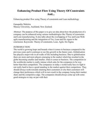 Enhancing Product Flow Using Theory Of Constraints
And...
Enhancing product flow using Theory of constraints and Lean methodology
Ganapathy Maletira
Massey University, Auckland, New Zealand.
Abstract: The purpose of this paper is to give an idea about how the production of a
company can be enhanced using various methodologies like Theory of constraints
and Lean manufacturing. It also talks about the overlapping of Toc and Lean With
agile manufacturing and the integration of Toc, Lean and Six sigma in the
conclusion. Keywords: Theory of constraints, Lean, Agile, Six Sigma
INTRODUCTION
The world is growing leaps and bounds when it comes to business compared to the
previous years and it continues to see this growth in the future years. Globalisation
has played a major role in all walks of life including business. Due to globalisation
there are more and more players emerging in the market which has resulted in the
globe becoming smaller and smaller, when it comes to business. The competition in
the worldwide market is really intense which asks for the companies to be way
better than their competitors. The companies in today s world really have to fight it
out really hard to have a good standing in the market against their competitors. They
should always work towards retaining their customers or else their customers will
change their preferences which will in turn result in the company losing their market
share and the competitive edge. The companies should always come up with some
good strategies to stay on par with their
 