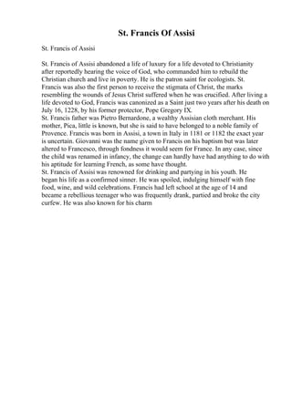 St. Francis Of Assisi
St. Francis of Assisi
St. Francis of Assisi abandoned a life of luxury for a life devoted to Christianity
after reportedly hearing the voice of God, who commanded him to rebuild the
Christian church and live in poverty. He is the patron saint for ecologists. St.
Francis was also the first person to receive the stigmata of Christ, the marks
resembling the wounds of Jesus Christ suffered when he was crucified. After living a
life devoted to God, Francis was canonized as a Saint just two years after his death on
July 16, 1228, by his former protector, Pope Gregory IX.
St. Francis father was Pietro Bernardone, a wealthy Assisian cloth merchant. His
mother, Pica, little is known, but she is said to have belonged to a noble family of
Provence. Francis was born in Assisi, a town in Italy in 1181 or 1182 the exact year
is uncertain. Giovanni was the name given to Francis on his baptism but was later
altered to Francesco, through fondness it would seem for France. In any case, since
the child was renamed in infancy, the change can hardly have had anything to do with
his aptitude for learning French, as some have thought.
St. Francis of Assisi was renowned for drinking and partying in his youth. He
began his life as a confirmed sinner. He was spoiled, indulging himself with fine
food, wine, and wild celebrations. Francis had left school at the age of 14 and
became a rebellious teenager who was frequently drank, partied and broke the city
curfew. He was also known for his charm
 