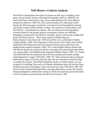 Neil Mccaw s Context Analysis
Neil McCaw distinguishes four types of contexts as four ways of reading a text:
genre, literary history, history, and authorial biography (McCaw, 2008:82). He
claims that these contexts have a key role in understanding a text from different
perspectives (McCaw, 2008: 82). This section includes two subsections which
discuss the following types of contexts: socio historical and biographical contexts
and literary context of Sylvia Plath s writing. The contexts are in accordance with
Neil McCaw s classification of contexts. The socio historical and biographical
contexts chosen for the present analysis correspond to history and authorial
biography as proposed by Neil McCaw. Similarly, literary context may include both
genre and literary history.... Show more content on Helpwriting.net ...
Patricia Stanley writes that in the 1950 Sylvia Plath won a scholarship to Smith
College (Stanley, 2006: 396). Regardless of the success in her studies, Sylvia Plath
suffered her first depression when she returned from her guest editorship in the
Mademoiselle magazine (Stanley, 2006: 397). Linda Wagner Martin explains that
The Bell Jar depicts the continuous decline into depression which began when Plath
was a guest editor in the Mademoiselle magazine (Wagner Martin, 2003: 33). Connie
Ann Kirk holds that the depression led to her first unsuccessful suicide attempt,
which happened in August 1953 (Kirk, 2009: 78). After electroconvulsive treatment,
Plath showed signs of recovery and soon after that she went back to Smith College
to continue her studies. After Plath finished her studies in Smith College, she was
accepted to Cambridge University on Fulbright scholarship where she met her future
husband and a poet, Ted Hughes, whom she married in June 1956 (Kirk, 2009: 86).
Steven Gould Axelrod holds that Plath s marriage affected her creative life because
frequent unhappiness inhibited her writing in which she could not give herself credit
even for the poems and stories that she did write (Axelrod, 1990:
 