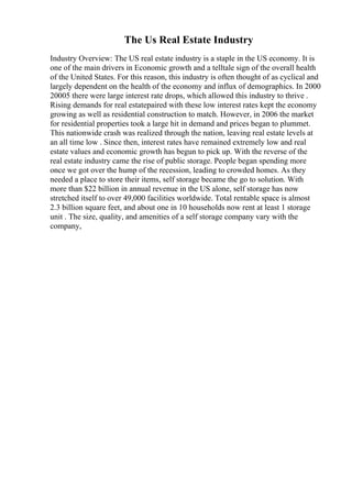 The Us Real Estate Industry
Industry Overview: The US real estate industry is a staple in the US economy. It is
one of the main drivers in Economic growth and a telltale sign of the overall health
of the United States. For this reason, this industry is often thought of as cyclical and
largely dependent on the health of the economy and influx of demographics. In 2000
20005 there were large interest rate drops, which allowed this industry to thrive .
Rising demands for real estatepaired with these low interest rates kept the economy
growing as well as residential construction to match. However, in 2006 the market
for residential properties took a large hit in demand and prices began to plummet.
This nationwide crash was realized through the nation, leaving real estate levels at
an all time low . Since then, interest rates have remained extremely low and real
estate values and economic growth has begun to pick up. With the reverse of the
real estate industry came the rise of public storage. People began spending more
once we got over the hump of the recession, leading to crowded homes. As they
needed a place to store their items, self storage became the go to solution. With
more than $22 billion in annual revenue in the US alone, self storage has now
stretched itself to over 49,000 facilities worldwide. Total rentable space is almost
2.3 billion square feet, and about one in 10 households now rent at least 1 storage
unit . The size, quality, and amenities of a self storage company vary with the
company,
 