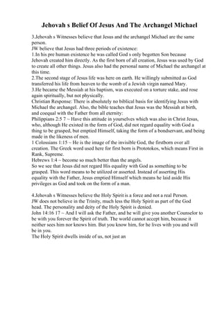 Jehovah s Belief Of Jesus And The Archangel Michael
3.Jehovah s Witnesses believe that Jesus and the archangel Michael are the same
person.
JW believe that Jesus had three periods of existence:
1.In his pre human existence he was called God s only begotten Son because
Jehovah created him directly. As the first born of all creation, Jesus was used by God
to create all other things. Jesus also had the personal name of Michael the archangel at
this time.
2.The second stage of Jesus life was here on earth. He willingly submitted as God
transferred his life from heaven to the womb of a Jewish virgin named Mary.
3.He became the Messiah at his baptism, was executed on a torture stake, and rose
again spiritually, but not physically.
Christian Response: There is absolutely no biblical basis for identifying Jesus with
Michael the archangel. Also, the bible teaches that Jesus was the Messiah at birth,
and coequal with the Father from all eternity:
Philippians 2:5 7 ~ Have this attitude in yourselves which was also in Christ Jesus,
who, although He existed in the form of God, did not regard equality with God a
thing to be grasped, but emptied Himself, taking the form of a bondservant, and being
made in the likeness of men.
1 Colossians 1:15 ~ He is the image of the invisible God, the firstborn over all
creation. The Greek word used here for first born is Prototokos, which means First in
Rank, Supreme.
Hebrews 1:4 ~ become so much better than the angels.
So we see that Jesus did not regard His equality with God as something to be
grasped. This word means to be utilized or asserted. Instead of asserting His
equality with the Father, Jesus emptied Himself which means he laid aside His
privileges as God and took on the form of a man.
4.Jehovah s Witnesses believe the Holy Spirit is a force and not a real Person.
JW does not believe in the Trinity, much less the Holy Spirit as part of the God
head. The personality and deity of the Holy Spirit is denied.
John 14:16 17 ~ And I will ask the Father, and he will give you another Counselor to
be with you forever the Spirit of truth. The world cannot accept him, because it
neither sees him nor knows him. But you know him, for he lives with you and will
be in you.
The Holy Spirit dwells inside of us, not just an
 