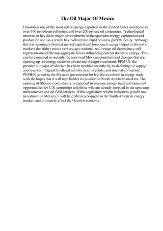 The Oil Major Of Mexico
Houston is one of the most active energy exporters in the United States and home to
over 300 petroleum refineries, and over 200 private oil companies. Technological
innovation has led to major developments in the upstream energy exploration and
production and, as a result, has evolved into rapid business growth locally. Although
this has seemingly boosted market capital and broadened energy output in domestic
markets that didn t exist a century ago, nationalized foreign oil dependency still
represents one of the top aggregate forces influencing current domestic energy. This
can be examined in recently the approved Mexican constitutional changes that are
opening up the energy sector to private and foreign investment. PEMEX, the
premier oil major of Mexico, has been troubled recently by its declining oil supply
and reserves. Plagued by illegal activity near its plants, and internal corruption,
PEMEX turned to the Mexican government for legislative reform in energy trade
with the hopes that it will help bolster its position in North American markets. The
opening of Mexico s oil industry is expected to increase energy trade and open new
opportunities for U.S. companies and those who are already invested in the upstream
infrastructure and oil field services. If this legislation reform influences growth and
investment in Mexico, it will help Mexico compete in the North American energy
market, and ultimately affect the Houston economy.
 