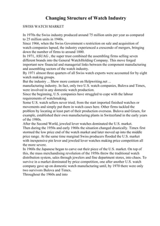 Changing Structure of Watch Industry
SWISS WATCH MARKET
In 1970s the Swiss industry produced around 75 million units per year as compared
to 25 million units in 1940s.
Since 1966, when the Swiss Government s restriction on sale and acquisition of
watch companies lapsed, the industry experienced a crescendo of mergers, bringing
down the number of firms to around 1000.
In 1971, ASUAG , the super trust combined the assembling firms selling seven
different brands into the General WatchHolding Company. This move forged
important new financial and managerial links between the component manufacturing
and assembling sectors of the watch industry.
By 1971 almost three quarters of all Swiss watch exports were accounted for by eight
watch making groups.
But the industry ... Show more content on Helpwriting.net ...
manufacturing industry. In fact, only two U.S. watch companies, Bulova and Timex,
were involved in any domestic watch production.
Since the beginning, U.S. companies have struggled to cope with the labour
requirements of watchmaking.
Some U.S. watch sellers never tried; from the start imported finished watches or
movements and simply put them in watch cases here. Other firms tackled the
problem by locating at least part of their production overseas. Bulova and Gruen, for
example, established their own manufacturing plants in Switzerland in the early years
of the 1980s.
After the Second World, jeweled lever watches dominated the U.S. market.
Then during the 1950s and early 1960s the situation changed drastically. Timex first
stormed the low price end of the watch market and later moved up into the middle
price range. At the same time marginal Swiss producers flooded the U.S. market
with inexpensive pin lever and jeweled lever watches making price competition all
the more severe.
In 1960s the Japanese began to carve out their piece of the U.S. market. On top of
this, the mass merchandising revolution of the 1950s threw the traditional watch
distribution system, sales through jewelers and fine department stores, into chaos. To
survive in a market dominated by price competition, one after another U.S. watch
company gave up on domestic watch manufacturing until, by 1970 there were only
two survivors Bulova and Timex.
Throughout the 1960s and into
 