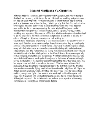 Medical Marijuana Vs. Cigarettes
At times, Medical Marijuana can be compared to Cigarettes, that reason being is
that both are extremely addictive to the user. But at least smoking a cigarette does
not peel off your IQ points. Medical Marijuana is a herb that can help a hurting
patient with nerve pain within the body. It is frequently distributed to patients with
neurological pain that can become extensive for the patient and could become
unbearable for the person experiencing the pain. Medical Marijuana can be
distributed in multiple ways, such as patches, sprays, topicals, vaping, edibles,
smoking, and ingesting. The concept of Medical Marijuana is not an ethical method
to get rid of diseases based on the mental and physical effects that it has and the
effects of Jekyll s... Show more content on Helpwriting.net ...
Tourists have been found attempting to take marijuana out of the country where it
is not legal. Tourists as they come and go through Amsterdam they are not legally
allowed to take marijuana out of the Country (Hawkins). And although it is illegal,
many still do it since there are many large quantities being sold and distributed.
The problems that The Netherlands are facing with marijuana should also be taken
into consideration before it is legalized in the United States. Some may argue why
bother bringing Amsterdam into the picture? Well there are multiple reasons, take
into mind that Colorado has legalized marijuana in their state. Colorado although
having the benefits of medical marijuana throughout the state, their drug crime rate
has skyrocketed and their crimes have increased. This has to do with medical
marijuana. Since it is able to be purchased freely, the distribution of the drug has
increased tremendously. Tying medical marijuana into Dr. Jekyll and Mr. Hyde by
Robert Louis Stevenson, when Jekyll had first discovered Hyde he was ecstatic
and felt younger and lighter, but as time wore on Jekyll realized how pure evil
Hyde was (Stevenson 69). Medical marijuana can also be put with it being evil.
Although it may work, the herb is addictive and can leave a patient with strong
cravings and a constant need of marijuana. Taking
 