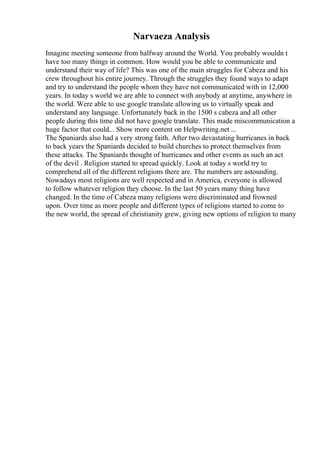 Narvaeza Analysis
Imagine meeting someone from halfway around the World. You probably wouldn t
have too many things in common. How would you be able to communicate and
understand their way of life? This was one of the main struggles for Cabeza and his
crew throughout his entire journey. Through the struggles they found ways to adapt
and try to understand the people whom they have not communicated with in 12,000
years. In today s world we are able to connect with anybody at anytime, anywhere in
the world. Were able to use google translate allowing us to virtually speak and
understand any language. Unfortunately back in the 1500 s cabeza and all other
people during this time did not have google translate. This made miscommunication a
huge factor that could... Show more content on Helpwriting.net ...
The Spaniards also had a very strong faith. After two devastating hurricanes in back
to back years the Spaniards decided to build churches to protect themselves from
these attacks. The Spaniards thought of hurricanes and other events as such an act
of the devil . Religion started to spread quickly. Look at today s world try to
comprehend all of the different religions there are. The numbers are astounding.
Nowadays most religions are well respected and in America, everyone is allowed
to follow whatever religion they choose. In the last 50 years many thing have
changed. In the time of Cabeza many religions were discriminated and frowned
upon. Over time as more people and different types of religions started to come to
the new world, the spread of christianity grew, giving new options of religion to many
 
