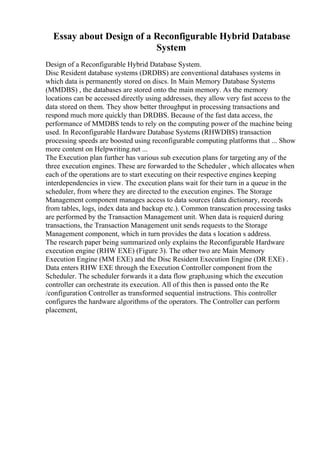 Essay about Design of a Reconfigurable Hybrid Database
System
Design of a Reconfigurable Hybrid Database System.
Disc Resident database systems (DRDBS) are conventional databases systems in
which data is permanently stored on discs. In Main Memory Database Systems
(MMDBS) , the databases are stored onto the main memory. As the memory
locations can be accessed directly using addresses, they allow very fast access to the
data stored on them. They show better throughput in processing transactions and
respond much more quickly than DRDBS. Because of the fast data access, the
performance of MMDBS tends to rely on the computing power of the machine being
used. In Reconfigurable Hardware Database Systems (RHWDBS) transaction
processing speeds are boosted using reconfigurable computing platforms that ... Show
more content on Helpwriting.net ...
The Execution plan further has various sub execution plans for targeting any of the
three execution engines. These are forwarded to the Scheduler , which allocates when
each of the operations are to start executing on their respective engines keeping
interdependencies in view. The execution plans wait for their turn in a queue in the
scheduler, from where they are directed to the execution engines. The Storage
Management component manages access to data sources (data dictionary, records
from tables, logs, index data and backup etc.). Common transcation processing tasks
are performed by the Transaction Management unit. When data is requierd during
transactions, the Transaction Management unit sends requests to the Storage
Management component, which in turn provides the data s location s address.
The research paper being summarized only explains the Reconfigurable Hardware
execution engine (RHW EXE) (Figure 3). The other two are Main Memory
Execution Engine (MM EXE) and the Disc Resident Execution Engine (DR EXE) .
Data enters RHW EXE through the Execution Controller component from the
Scheduler. The scheduler forwards it a data flow graph,using which the execution
controller can orchestrate its execution. All of this then is passed onto the Re
/configuration Controller as transformed sequential instructions. This controller
configures the hardware algorithms of the operators. The Controller can perform
placement,
 