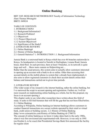 Online Banking
BBT 3105: RESEARCH METHODOLOGY Faculty of Information Technology
Jilani Thomas Mwangolo
BBIT3: 049834
TABLE OF CONTENTS
1. INTRODUCTION3
1.1. Background Information3
1.2. Research Problem3
1.3. Objectives4
1.3.1 Project Objectives4
1.3.2 System Objectives4
1.4. Significance of the Study5
2. LITERATURE REVIEW6
2.1. Online Banking6
2.2. History of Online Banking6
2.3. General Statistics7 1. INTRODUCTION 1.1. Background Information
Jumuia Bank is a renowned bank in Kenya which has over 46 branches nationwide in
Kenya. Its headquarters is located in Nairobi in Hurlingham, Lenana Road, Jumuia
house, third floor. In each province, there at least 5 branches, so its network is quite
large and well ... Show more content on Helpwriting.net ...
Rather than the usual process, this system aims to actually allow customers interested
in opening up an account with a bank to do so online. Other than accessing their
account details on the mobile phone (a system that s already been implemented), it
also aims to allow registered customers to check their account details online their
balance and transactions carried out in given time periods.
2. LITERATURE REVIEW
(The wider scope of my research is the internet banking, rather the online banking, but
I ve narrowed the scope to account opening and registration. Further on, I will do
more research on implementing online banking as a whole, but for this proposal, my
focus is on account opening.)
This chapter seeks to say what other researchers have written about this field of
study. It seeks to fill find literature that will fill the gap that has not been filled before.
2.1. Online Banking
According to Wikipedia, Online banking (or Internet banking) allows customers to
conduct financial transactions on a secure website operated by their retail or virtual
bank, credit union or building society. 2.2. History of Online Banking
(http://www.ezinearticles.com/History of Online Banking id=270075)
The concept of online banking as we know it today dates back to the early 1980s,
when it was first envisioned and experimented with. However, it was only in 1995
(on October 6, to be exact) that Presidential Savings Bank first announced the facility
for regular client
 