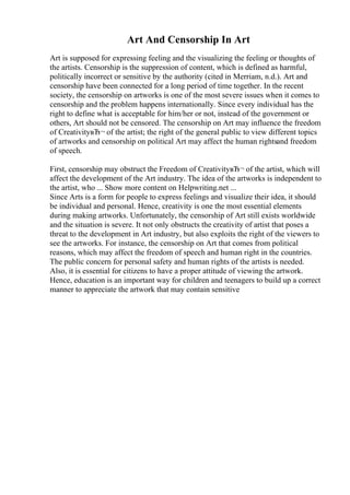 Art And Censorship In Art
Art is supposed for expressing feeling and the visualizing the feeling or thoughts of
the artists. Censorship is the suppression of content, which is defined as harmful,
politically incorrect or sensitive by the authority (cited in Merriam, n.d.). Art and
censorship have been connected for a long period of time together. In the recent
society, the censorship on artworks is one of the most severe issues when it comes to
censorship and the problem happens internationally. Since every individual has the
right to define what is acceptable for him/her or not, instead of the government or
others, Art should not be censored. The censorship on Art may influence the freedom
of CreativityвЂ¬ of the artist; the right of the general public to view different topics
of artworks and censorship on political Art may affect the human rightsand freedom
of speech.
First, censorship may obstruct the Freedom of CreativityвЂ¬ of the artist, which will
affect the development of the Art industry. The idea of the artworks is independent to
the artist, who ... Show more content on Helpwriting.net ...
Since Arts is a form for people to express feelings and visualize their idea, it should
be individual and personal. Hence, creativity is one the most essential elements
during making artworks. Unfortunately, the censorship of Art still exists worldwide
and the situation is severe. It not only obstructs the creativity of artist that poses a
threat to the development in Art industry, but also exploits the right of the viewers to
see the artworks. For instance, the censorship on Art that comes from political
reasons, which may affect the freedom of speech and human right in the countries.
The public concern for personal safety and human rights of the artists is needed.
Also, it is essential for citizens to have a proper attitude of viewing the artwork.
Hence, education is an important way for children and teenagers to build up a correct
manner to appreciate the artwork that may contain sensitive
 