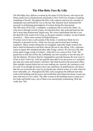 The Film Baby Face By Lilly
The film Baby face, follows a woman by the name of Lilly Powers, who leaves her
dreary small town in Pennsylvania and heads to New York City in hopes of making
something of herself. Throughout the film, Lilly explores and uses her sexuality to
manipulate men and build her way to the top. Her character faces limitations but
succeeds in challenging presumptions of women during this time period.
The film starts off at Lilly s workplace, a speakeasy that is run by her father. As
Lilly moves through crowds of men, serving them beer, they grab and taunt her but
she is more than disinterested. Right away, the viewer understands that this is not
the ideal life Lilly wants to be living, as she gazes outside a window, on top of plants
covered in ... Show more content on Helpwriting.net ...
If women were to have a job outside of the home, it would most likely be of a
domestic or personal service, which was low pay and involved poor working
conditions. Many women during this era struggled, especially single women who
had to fend for themselves and find a decent job just to stay afloat. Lilly s character
seems to ignore this standard and takes after Cragg s advice. We first see Lilly take
action upon Craggs words of wisdom , while she is on a train to New York. The
guard tries to kick her off but she confidently uses her sexuality to lure the man off
into the distance. We know that her manipulation succeeds because the next scene is
of her in New York City. Lilly has quickly been able to use her power as a womanto
get what she wants and it doesn t end there. She finds herself at the personnel office,
after multiple women before her are seen walking out, rejected, she continues to ask
for a job. Even though she doesn t have any experience or qualifications, she knows
that she can overcome this issue by giving the man what he wants, in a state where he
most vulnerable, sex. Throughout the film, Lilly recognizes the different men that
work in the building and the power and wealth that each obtain;she doesn t waste any
time with men of a low status. The other women in the building seem to catch on to
her tricks and lustful ways, one of them even sarcastically commenting, Well she
works fast. This
 