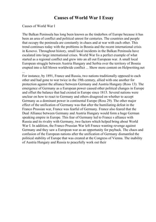 Causes of World War I Essay
Causes of World War I
The Balkan Peninsula has long been known as the tinderbox of Europe because it has
been an area of conflict and political unrest for centuries. The countries and people
that occupy the peninsula are constantly in chaos and at war with each other. This
trend continues today with the problems in Bosnia and the recent international crisis
in Kosovo. Throughout history, small local incidents in the Balkan Peninsula have
escalated into large international crises. World War Iis a perfect example of what
started as a regional conflict and grew into an all out European war. A small local
European struggle between Austria Hungary and Serbia over the territory of Bosnia
erupted into a full blown worldwide conflict ... Show more content on Helpwriting.net
...
For instance, by 1891, France and Russia, two nations traditionally opposed to each
other and had gone to war twice in the 19th century, allied with one another for
protection against the alliance between Germany and Austria Hungary (Ross 13). The
emergence of Germany as a European power caused other political changes in Europe
and offset the balance that had existed in Europe since 1815. Several nations were
unclear on how to react to Germany and others disagreed on whether to accept
Germany as a dominant power in continental Europe (Ross 29). The other major
effect of the unification of Germany was that after the humiliating defeat in the
Franco Prussian war, France was fearful of Germany. France also feared that the
Dual Alliance between Germany and Austria Hungary would form a huge German
speaking empire in Europe. This fear of Germany led to France s alliance with
Russia and its rivalry with Germany, two factors which helped bring about World
War I. In addition, the Franco Prussian War left France wanting revenge against
Germany and they saw a European war as an opportunity for payback. The chaos and
confusion of the European nations after the unification of Germany dismantled the
political stability of Europe that was created at the Congress of Vienna. The inability
of Austria Hungary and Russia to peacefully work out their
 