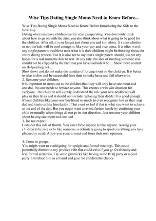 Wise Tips Dating Single Moms Need to Know Before...
Wise Tips Dating Single Moms Need to Know Before Introducing the Kids to the
New Guy
Dating when you have children can be very exasperating. You don t only think
about how to go on with the date, you also think about what is going to be good for
the children. After all, it is no longer just about you and him alone. It s also whether
or not the kids will be cool enough to like your guy and vice versa. It is often worth
any single parent s trouble to note what it is their children might be thinking about the
entire dating process. But it is also not to say that a single parent should just put any
hopes for a real romantic date to rest. At any rate, the idea of meeting someone else
should not be crippled by the fact that you have had kids who ... Show more content
on Helpwriting.net ...
Slow down and do not make the mistake of forcing it out on the children. It is better
to take it slow and be successful later than to make haste and fail afterwards.
2. Reassure your children.
It is important to stress out to the children that they will only have one mom and
one dad. No one needs to replace anyone. This creates a win win situation for
everyone. The children will slowly understand the role your new boyfriend will
play in their lives and it should not include replacing their daddy. It is good enough
if your children like your new boyfriend so much to even recognize him as their step
dad and starts calling him daddy . That s not so bad if that is what you want to achieve
at the end of the day. But you might want to avoid further hassle by confusing your
child eventually when things do not go in that direction. Just reassure your children
about having one mom and one dad.
3. Do not expect.
Consider this rule of thumb. You can t force anyone to like anyone. Asking your
children to be nice or to like someone is definitely going to spoil everything you have
planned in mind. Allow everyone to meet and form their own opinions.
4. Come in groups.
You might want to avoid going for uptight and formal meetings. This could
potentially dismantle any positive vibe that could exist if you go for friendly and
less formal scenarios. Try some gimmicks like having some BBQ party or a pool
party. Introduce him as a friend and give the children the chance
 