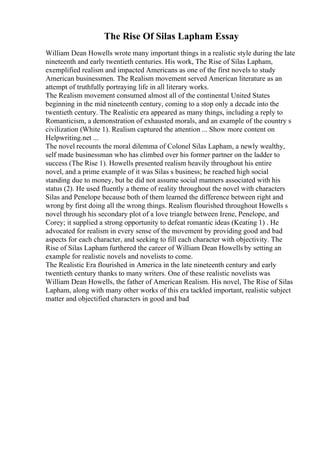 The Rise Of Silas Lapham Essay
William Dean Howells wrote many important things in a realistic style during the late
nineteenth and early twentieth centuries. His work, The Rise of Silas Lapham,
exemplified realism and impacted Americans as one of the first novels to study
American businessmen. The Realism movement served American literature as an
attempt of truthfully portraying life in all literary works.
The Realism movement consumed almost all of the continental United States
beginning in the mid nineteenth century, coming to a stop only a decade into the
twentieth century. The Realistic era appeared as many things, including a reply to
Romanticism, a demonstration of exhausted morals, and an example of the country s
civilization (White 1). Realism captured the attention ... Show more content on
Helpwriting.net ...
The novel recounts the moral dilemma of Colonel Silas Lapham, a newly wealthy,
self made businessman who has climbed over his former partner on the ladder to
success (The Rise 1). Howells presented realism heavily throughout his entire
novel, and a prime example of it was Silas s business; he reached high social
standing due to money, but he did not assume social manners associated with his
status (2). He used fluently a theme of reality throughout the novel with characters
Silas and Penelope because both of them learned the difference between right and
wrong by first doing all the wrong things. Realism flourished throughout Howells s
novel through his secondary plot of a love triangle between Irene, Penelope, and
Corey; it supplied a strong opportunity to defeat romantic ideas (Keating 1) . He
advocated for realism in every sense of the movement by providing good and bad
aspects for each character, and seeking to fill each character with objectivity. The
Rise of Silas Lapham furthered the career of William Dean Howells by setting an
example for realistic novels and novelists to come.
The Realistic Era flourished in America in the late nineteenth century and early
twentieth century thanks to many writers. One of these realistic novelists was
William Dean Howells, the father of American Realism. His novel, The Rise of Silas
Lapham, along with many other works of this era tackled important, realistic subject
matter and objectified characters in good and bad
 