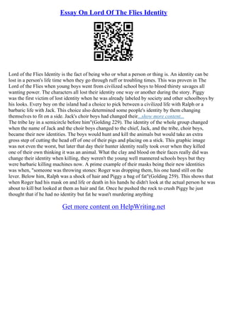 Essay On Lord Of The Flies Identity
Lord of the Flies Identity is the fact of being who or what a person or thing is. An identity can be
lost in a person's life time when they go through ruff or troubling times. This was proven in The
Lord of the Flies when young boys went from civilized school boys to blood thirsty savages all
wanting power. The characters all lost their identity one way or another during the story. Piggy
was the first victim of lost identity when he was already labeled by society and other schoolboys by
his looks. Every boy on the island had a choice to pick between a civilized life with Ralph or a
barbaric life with Jack. This choice also determined some people's identity by them changing
themselves to fit on a side. Jack's choir boys had changed their...show more content...
The tribe lay in a semicircle before him"(Golding 229). The identity of the whole group changed
when the name of Jack and the choir boys changed to the chief, Jack, and the tribe, choir boys,
became their new identities. The boys would hunt and kill the animals but would take an extra
gross step of cutting the head off of one of their pigs and placing on a stick. This graphic image
was not even the worst, but later that day their hunter identity really took over when they killed
one of their own thinking it was an animal. What the clay and blood on their faces really did was
change their identity when killing, they weren't the young well mannered schools boys but they
were barbaric killing machines now. A prime example of their masks being their new identities
was when, "someone was throwing stones: Roger was dropping them, his one hand still on the
lever. Below him, Ralph was a shock of hair and Piggy a bag of fat"(Golding 259). This shows that
when Roger had his mask on and life or death in his hands he didn't look at the actual person he was
about to kill but looked at them as hair and fat. Once he pushed the rock to crush Piggy he just
thought that if he had no identity but fat he wasn't murdering anything
Get more content on HelpWriting.net
 