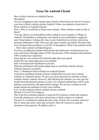 Essay On Android Chroid
How to block websites on Android Chrome
Description:
Are you struggling to stop visiting some websites which harm you forever? Just give
your time to block websites chrome Android. Follow our methods to learn how to
block websites on Android Chrome!
Part 1; Why we would like to block some websites. What websites would we like to
block?
You may observe several problems while surfing in your Computer or iPhone or
Android. The problem is nothing but virus attack or your information s might get
steal. Some hackers will pass the virus to your Android device to know about your
personal information. Folks! Don t give the space to hack your details. We know that
you will ignore those problems in your PC or Smartphone. What is the solution which
... Show more content on Helpwriting.net ...
You have an additional element which brings the architecture of multi process into
your small device through render of GPU acceleration, CSS3 transform and transition.
100% satisfied user experience.
Great app the voice search will collect the data after your speech
Perfect privacy mode applications are installed.
Safe to download and installation to all users.
Malware notification with instant update and you can block websites chrome
Android whenever you prefer.
Part 3; 2 Methods to block websites on Android Chrome:
A foremost said Block websites Chrome Android Do you know how to block
websites on Android Chrome? We give you short and crisp two methods to block
websites chrome Android. However, after blocking the websites you won t get any
trouble from the blocked website as surely. For a typical method there will be some
guidance and solutions with approximate changes. We are here to help you with
proper and proven methods to rectify your problem.
Let s see the methods to block websites chrome Android:
Method 1# Use ES File Explorer:
One of the best continent methods is using ES File Explorer to block the websites.
From this method you will come to know how to block websites on Android
Chrome? It is nothing but making the edit in files of hosts. Do you know what host
file is? Some may know some may not know! Host file is known to map the
hostname to the respective IP address and it is
 