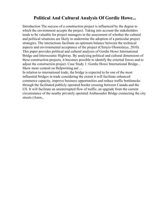 Political And Cultural Analysis Of Gordie Howe...
Introduction The success of a construction project is influenced by the degree to
which the environment accepts the project. Taking into account the stakeholders
tends to be valuable for project managers in the assessment of whether the cultural
and political situations are likely to undermine the adoption of a particular project
strategies. The interactions facilitate an optimum balance between the technical
aspects and environmental acceptance of the project (Chinyio Olomolaiye, 2010).
This paper provides political and cultural analyses of Gordie Howe International
Bridge and Interoceanic Highway. By analysing political and cultural dimensions of
these construction projects, it becomes possible to identify the external forces and to
adjust the construction project. Case Study 1: Gordie Howe International Bridge...
Show more content on Helpwriting.net ...
In relation to international trade, the bridge is expected to be one of the most
influential bridges in trade considering the extent it will facilitate enhanced
commerce capacity, improve business opportunities and reduce traffic bottlenecks
through the facilitated publicly operated border crossing between Canada and the
US. It will facilitate an uninterrupted flow of traffic, an upgrade from the current
circumstance of the nearby privately operated Ambassador Bridge connecting the city
streets (Anon.,
 