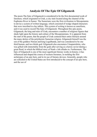 Analysis Of The Epic Of Gilgamesh
The poem The Epic of Gilgamesh is considered to be the first documented work of
literature, which originated in Uruk, a city state located along the channel of the
Euphrates River in Sumer. The Sumerians were the first civilization in Mesopotamia
to devise a system of written language, which consisted of wedge shaped characters
that were inscribed in clay tablets. This system of writing is known as cuneiform,
and it was used to record The Epic of Gilgamesh. Throughout this epic poem,
Gilgamesh, the king and ruler of Uruk, encounters a number of religious figures that
sheds light upon the history and culture of the Mesopotamians. It is apparent from
the start of the poem, that the people of Uruk centered their entire lifestyle around
the many deities of the polytheistic Sumerian religion. Gilgamesh himself was the
son of the goddess Ninsun and king Lugulbanda, and was considered to be one
third human, and two thirds god. Gilgamesh also encounters Utnapanishtim, who
was gifted with immortality from the gods after serving as a heroic savior during a
great flood, in which the biblical story of Noah s Ark alludes to. Furthermore, The
Epic of Gilgamesh is one of the most significant literary works in history; it has
influenced and shaped the course of western literature, in molding the first
archetypes of an epic hero, and in its use of literary devices. Generally, people who
are schooled in the United States are first introduced to the concept of an epic hero,
and the use of
 