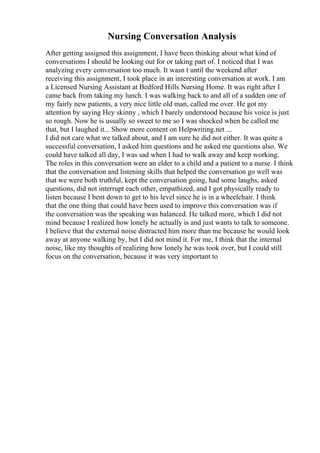 Nursing Conversation Analysis
After getting assigned this assignment, I have been thinking about what kind of
conversations I should be looking out for or taking part of. I noticed that I was
analyzing every conversation too much. It wasn t until the weekend after
receiving this assignment, I took place in an interesting conversation at work. I am
a Licensed Nursing Assistant at Bedford Hills Nursing Home. It was right after I
came back from taking my lunch. I was walking back to and all of a sudden one of
my fairly new patients, a very nice little old man, called me over. He got my
attention by saying Hey skinny , which I barely understood because his voice is just
so rough. Now he is usually so sweet to me so I was shocked when he called me
that, but I laughed it... Show more content on Helpwriting.net ...
I did not care what we talked about, and I am sure he did not either. It was quite a
successful conversation, I asked him questions and he asked me questions also. We
could have talked all day, I was sad when I had to walk away and keep working.
The roles in this conversation were an elder to a child and a patient to a nurse. I think
that the conversation and listening skills that helped the conversation go well was
that we were both truthful, kept the conversation going, had some laughs, asked
questions, did not interrupt each other, empathized, and I got physically ready to
listen because I bent down to get to his level since he is in a wheelchair. I think
that the one thing that could have been used to improve this conversation was if
the conversation was the speaking was balanced. He talked more, which I did not
mind because I realized how lonely he actually is and just wants to talk to someone.
I believe that the external noise distracted him more than me because he would look
away at anyone walking by, but I did not mind it. For me, I think that the internal
noise, like my thoughts of realizing how lonely he was took over, but I could still
focus on the conversation, because it was very important to
 