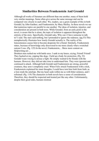 Similarities Between Frankenstein And Grendel
Although all works of literature are different than one another, many of them hold
very similar meanings. Some often give across the same message and can be
compared very closely to each other. We, readers, see a great example of this in both
Grendel, by John Gardner, and Frankenstein, by Mary Shelley. In these novels we see
that numerous topics are parallel to one another. The ideas of isolation, injustice, and
consideration are present in both texts. While Grendel, from an early point in the
novel, is aware that he is alone, the topic of isolation is apparent throughout the
entirety of the story. Specifically, Grendel asks, Why can t I have someone to talk
to? I said. The stars said nothing, but I pretended to ignore the rudeness. (pg.53) This
metaphorically illustrates how lonely Grendel actually is. The reality of his
lonesomeness causes him to become desperate for a friend. Similarly, Frankenstein
states, Increase of knowledge only discovered to me more clearly what a wretched
outcast I was. (Pg. 125) In the novel, Frankenstein,... Show more content on
Helpwriting.net ...
Drunken men rushed me with battle axes. I sank to my knees, crying, Friend! Friend!
They hacked at me, yipping like dogs. I held up a body for protection. (Pg. 52)
Grendel wasn t trying to arouse a fight. He simply wanted to be friends with the
humans. However, they did not take time to understand him. They were ignorant and
continued to attack. Although both Grendel and Frankenstein are strong, powerful
creatures, they aren t completely cruel. When Felix struck Frankenstein with a stick,
Frankenstein explained his inner thoughts; I could have torn him limb from limb, as
a lion rends the antelope. But my heart sunk within me as with bitter sickness, and I
refrained. (Pg. 119) The characters in both novels have a sense of consideration.
Therefore, they should be respected and treated just like any other. Unfortunately,
despite their good sides, humans mistreat
 