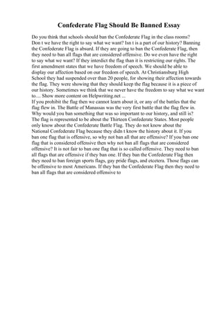 Confederate Flag Should Be Banned Essay
Do you think that schools should ban the Confederate Flag in the class rooms?
Don t we have the right to say what we want? Isn t is a part of our history? Banning
the Confederate Flag is absurd. If they are going to ban the Confederate Flag, then
they need to ban all flags that are considered offensive. Do we even have the right
to say what we want? If they interdict the flag than it is restricting our rights. The
first amendment states that we have freedom of speech. We should be able to
display our affection based on our freedom of speech. At Christiansburg High
School they had suspended over than 20 people, for showing their affection towards
the flag. They were showing that they should keep the flag because it is a piece of
our history. Sometimes we think that we never have the freedom to say what we want
to.... Show more content on Helpwriting.net ...
If you prohibit the flag then we cannot learn about it, or any of the battles that the
flag flew in. The Battle of Manassas was the very first battle that the flag flew in.
Why would you ban something that was so important to our history, and still is?
The flag is represented to be about the Thirteen Confederate States. Most people
only know about the Confederate Battle Flag. They do not know about the
National Confederate Flag because they didn t know the history about it. If you
ban one flag that is offensive, so why not ban all that are offensive? If you ban one
flag that is considered offensive then why not ban all flags that are considered
offensive? It is not fair to ban one flag that is so called offensive. They need to ban
all flags that are offensive if they ban one. If they ban the Confederate Flag then
they need to ban foreign sports flags, gay pride flags, and etcetera. Those flags can
be offensive to most Americans. If they ban the Confederate Flag then they need to
ban all flags that are considered offensive to
 