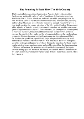 The Founding Fathers Since The 19th Century
The Founding Fathers envisioned a republican America that would protect the
freedoms and unalienable rights of each of its citizens. Following the American
Revolution, blacks, Native Americans, and other non white groups hoped that the
new American ideals of equality and independence would transcend color, ethnicity,
and race. Republicanism, upon which the nation was founded, was shortly proven to
be a facade masking the corrupt intentions of the US s political leaders. The dominant
white minority of America strived for westward expansion, and would achieve many
gains throughout the 19th century. Often overlooked, the cottongin was a driving force
in westward expansion, the continued brutal treatment and destruction of native
peoples, the growth of slave trade, and the advancement of the northern and southern
economies. With the increased profitability of cotton, the hope of enslaved blacks
for freedom was quickly extinguished and the growing tension between the North
and the South hailed the advent of the Civil War. The 1800s, due to the widespread
use of the cotton gin and access to new lands through the Louisiana Purchase, would
be characterized by an era of corruption and would would affirm the deceptive nature
of Thomas Jeffersonand the American republican ideals he promoted. During the
decades leading up to the American Revolution, the colonies political leaders looked
for a new system of government to replace Great Britain s monarchical system, which
they viewed as
 