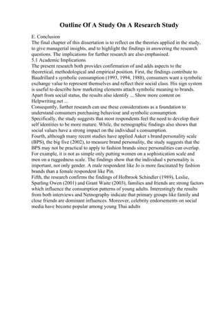 Outline Of A Study On A Research Study
E. Conclusion
The final chapter of this dissertation is to reflect on the theories applied in the study,
to give managerial insights, and to highlight the findings in answering the research
questions. The implications for further research are also emphasised.
5.1 Academic Implications
The present research both provides confirmation of and adds aspects to the
theoretical, methodological and empirical position. First, the findings contribute to
Baudrillard s symbolic consumption (1993, 1994, 1988), consumers want a symbolic
exchange value to represent themselves and reflect their social class. His sign system
is useful to describe how marketing elements attach symbolic meaning to brands.
Apart from social status, the results also identify ... Show more content on
Helpwriting.net ...
Consequntly, further research can use these considerations as a foundation to
understand consumers purchasing behaviour and symbolic consumption.
Specifically, the study suggests that most respondents feel the need to develop their
self identities to be more mature. While, the netnographic findings also shows that
social values have a strong impact on the individual s consumption.
Fourth, although many recent studies have applied Aaker s brand personality scale
(BPS), the big five (2002), to measure brand personality, the study suggests that the
BPS may not be practical to apply to fashion brands since personalities can overlap.
For example, it is not as simple only putting women on a sophistication scale and
men on a ruggedness scale. The findings show that the individual s personality is
important, not only gender. A male respondent like Jo is more fascinated by fashion
brands than a female respondent like Pin.
Fifth, the research confirms the findings of Holbrook Schindler (1989), Leslie,
Sparling Owen (2001) and Grant Waite (2003), families and friends are strong factors
which influence the consumption patterns of young adults. Interestingly the results
from both interviews and Netnography indicate that primary groups like family and
close friends are dominant influences. Moreover, celebrity endorsements on social
media have become popular among young Thai adults
 