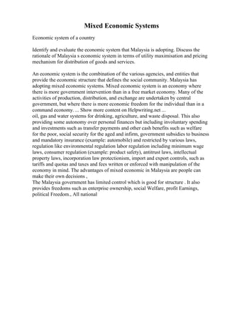 Mixed Economic Systems
Economic system of a country
Identify and evaluate the economic system that Malaysia is adopting. Discuss the
rationale of Malaysia s economic system in terms of utility maximisation and pricing
mechanism for distribution of goods and services.
An economic system is the combination of the various agencies, and entities that
provide the economic structure that defines the social community. Malaysia has
adopting mixed economic systems. Mixed economic system is an economy where
there is more government intervention than in a free market economy. Many of the
activities of production, distribution, and exchange are undertaken by central
government, but where there is more economic freedom for the individual than in a
command economy. ... Show more content on Helpwriting.net ...
oil, gas and water systems for drinking, agriculture, and waste disposal. This also
providing some autonomy over personal finances but including involuntary spending
and investments such as transfer payments and other cash benefits such as welfare
for the poor, social security for the aged and infirm, government subsidies to business
and mandatory insurance (example: automobile) and restricted by various laws,
regulation like environmental regulation labor regulation including minimum wage
laws, consumer regulation (example: product safety), antitrust laws, intellectual
property laws, incorporation law protectionism, import and export controls, such as
tariffs and quotas and taxes and fees written or enforced with manipulation of the
economy in mind. The advantages of mixed economic in Malaysia are people can
make their own decisions ,
The Malaysia government has limited control which is good for structure . It also
provides freedoms such as enterprise ownership, social Welfare, profit Earnings,
political Freedom., All national
 