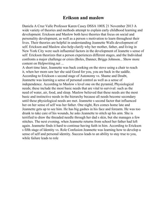 Erikson and maslow
Daniela A Cruz Valle Professor Karen Casey DSSA 100X 21 November 2013 A
wide variety of theories and methods attempt to explain early childhood learning and
development. Erickson and Maslow both have theories that focus on social and
personality development, as well as a person s motivation to learn throughout their
lives. Their theories are helpful in understanding Jeannette Walls development of
self. Erickson and Maslow also help clarify why her mother, father, and living in
New York City were such influential factors in the development of Jeanette s sense of
self. Erickson theorizes that a person experiences different stages, and the Individual
confronts a major challenge or crisis (Boles, Danner, Briggs Johnson... Show more
content on Helpwriting.net ...
A short time later, Jeannette was back cooking on the stove using a chair to reach
it, when her mom saw her she said Good for you, you are back in the saddle.
According to Erickson s second stage of Autonomy vs. Shame and Doubt,
Jeannette was learning a sense of personal control as well as a sense of
independence. According to Maslow s level one on the pyramid, Physiological
needs; these include the most basic needs that are vital to survival: such as the
need of water, air, food, and sleep. Maslow believed that these needs are the most
basic and instinctive needs in the hierarchy because all needs become secondary
until these physiological needs are met. Jeannette s second factor that influenced
her on her sense of self was her father. One night, Rex comes home late and
Jeannette gets up to see him. He has big gashes in his face and forearm. He was too
drunk to take care of his wounds, he asks Jeannette to stitch up his arm. She is
terrified to draw the threaded needle through her dad s skin, but she manages a few
stitches. The next evening, when Jeannette returns from school her father had left
again. Jeannette finds it hard to continue having faith in him. According to Erickson
s fifth stage of Identity vs. Role Confusion Jeannette was learning how to develop a
sense of self and personal identity. Success leads to an ability to stay true to you,
while failure leads to role
 