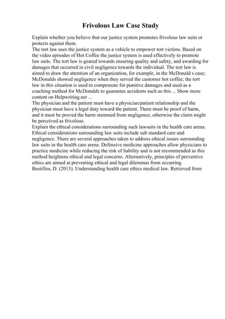 Frivolous Law Case Study
Explain whether you believe that our justice system promotes frivolous law suits or
protects against them.
The tort law uses the justice system as a vehicle to empower tort victims. Based on
the video episodes of Hot Coffee the justice system is used effectively to promote
law suits. The tort law is geared towards ensuring quality and safety, and awarding for
damages that occurred in civil negligence towards the individual. The tort law is
aimed to draw the attention of an organization, for example, in the McDonald s case;
McDonalds showed negligence when they served the customer hot coffee; the tort
law in this situation is used to compensate for punitive damages and used as a
coaching method for McDonalds to guarantee accidents such as this ... Show more
content on Helpwriting.net ...
The physician and the patient must have a physician/patient relationship and the
physician must have a legal duty toward the patient. There must be proof of harm,
and it must be proved the harm stemmed from negligence, otherwise the claim might
be perceived as frivolous.
Explain the ethical considerations surrounding such lawsuits in the health care arena.
Ethical considerations surrounding law suits include sub standard care and
negligence. There are several approaches taken to address ethical issues surrounding
law suits in the health care arena. Defensive medicine approaches allow physicians to
practice medicine while reducing the risk of liability and is not recommended as this
method heightens ethical and legal concerns. Alternatively, principles of preventive
ethics are aimed at preventing ethical and legal dilemmas from occurring.
Bustillos, D. (2013). Understanding health care ethics medical law. Retrieved from
 