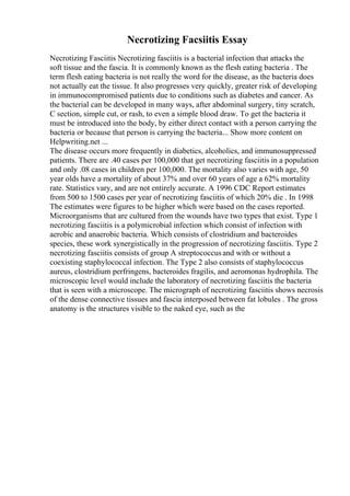 Necrotizing Facsiitis Essay
Necrotizing Fasciitis Necrotizing fasciitis is a bacterial infection that attacks the
soft tissue and the fascia. It is commonly known as the flesh eating bacteria . The
term flesh eating bacteria is not really the word for the disease, as the bacteria does
not actually eat the tissue. It also progresses very quickly, greater risk of developing
in immunocompromised patients due to conditions such as diabetes and cancer. As
the bacterial can be developed in many ways, after abdominal surgery, tiny scratch,
C section, simple cut, or rash, to even a simple blood draw. To get the bacteria it
must be introduced into the body, by either direct contact with a person carrying the
bacteria or because that person is carrying the bacteria... Show more content on
Helpwriting.net ...
The disease occurs more frequently in diabetics, alcoholics, and immunosuppressed
patients. There are .40 cases per 100,000 that get necrotizing fasciitis in a population
and only .08 cases in children per 100,000. The mortality also varies with age, 50
year olds have a mortality of about 37% and over 60 years of age a 62% mortality
rate. Statistics vary, and are not entirely accurate. A 1996 CDC Report estimates
from 500 to 1500 cases per year of necrotizing fasciitis of which 20% die . In 1998
The estimates were figures to be higher which were based on the cases reported.
Microorganisms that are cultured from the wounds have two types that exist. Type 1
necrotizing fasciitis is a polymicrobial infection which consist of infection with
aerobic and anaerobic bacteria. Which consists of clostridium and bacteroides
species, these work synergistically in the progression of necrotizing fasciitis. Type 2
necrotizing fasciitis consists of group A streptococcusand with or without a
coexisting staphylococcal infection. The Type 2 also consists of staphylococcus
aureus, clostridium perfringens, bacteroides fragilis, and aeromonas hydrophila. The
microscopic level would include the laboratory of necrotizing fasciitis the bacteria
that is seen with a microscope. The micrograph of necrotizing fasciitis shows necrosis
of the dense connective tissues and fascia interposed between fat lobules . The gross
anatomy is the structures visible to the naked eye, such as the
 