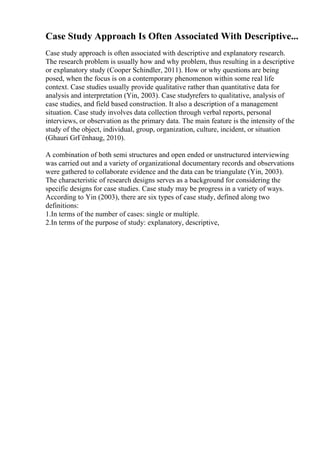 Case Study Approach Is Often Associated With Descriptive...
Case study approach is often associated with descriptive and explanatory research.
The research problem is usually how and why problem, thus resulting in a descriptive
or explanatory study (Cooper Schindler, 2011). How or why questions are being
posed, when the focus is on a contemporary phenomenon within some real life
context. Case studies usually provide qualitative rather than quantitative data for
analysis and interpretation (Yin, 2003). Case studyrefers to qualitative, analysis of
case studies, and field based construction. It also a description of a management
situation. Case study involves data collection through verbal reports, personal
interviews, or observation as the primary data. The main feature is the intensity of the
study of the object, individual, group, organization, culture, incident, or situation
(Ghauri GrГёnhaug, 2010).
A combination of both semi structures and open ended or unstructured interviewing
was carried out and a variety of organizational documentary records and observations
were gathered to collaborate evidence and the data can be triangulate (Yin, 2003).
The characteristic of research designs serves as a background for considering the
specific designs for case studies. Case study may be progress in a variety of ways.
According to Yin (2003), there are six types of case study, defined along two
definitions:
1.In terms of the number of cases: single or multiple.
2.In terms of the purpose of study: explanatory, descriptive,
 