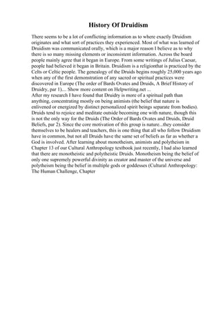 History Of Druidism
There seems to be a lot of conflicting information as to where exactly Druidism
originates and what sort of practices they experienced. Most of what was learned of
Druidism was communicated orally, which is a major reason I believe as to why
there is so many missing elements or inconsistent information. Across the board
people mainly agree that it began in Europe. From some writings of Julius Caesar,
people had believed it began in Britain. Druidism is a religionthat is practiced by the
Celts or Celtic people. The genealogy of the Druids begins roughly 25,000 years ago
when any of the first demonstration of any sacred or spiritual practices were
discovered in Europe (The order of Bards Ovates and Druids, A Brief History of
Druidry, par 1).... Show more content on Helpwriting.net ...
After my research I have found that Druidry is more of a spiritual path than
anything, concentrating mostly on being animists (the belief that nature is
enlivened or energized by distinct personalized spirit beings separate from bodies).
Druids tend to rejoice and meditate outside becoming one with nature, though this
is not the only way for the Druids (The Order of Bards Ovates and Druids, Druid
Beliefs, par 2). Since the core motivation of this group is nature...they consider
themselves to be healers and teachers, this is one thing that all who follow Druidism
have in common, but not all Druids have the same set of beliefs as far as whether a
God is involved. After learning about monotheism, animists and polytheism in
Chapter 13 of our Cultural Anthropology textbook just recently, I had also learned
that there are monotheistic and polytheistic Druids. Monotheism being the belief of
only one supremely powerful divinity as creator and master of the universe and
polytheism being the belief in multiple gods or goddesses (Cultural Anthropology:
The Human Challenge, Chapter
 
