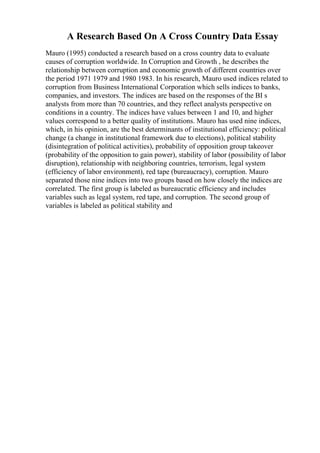 A Research Based On A Cross Country Data Essay
Mauro (1995) conducted a research based on a cross country data to evaluate
causes of corruption worldwide. In Corruption and Growth , he describes the
relationship between corruption and economic growth of different countries over
the period 1971 1979 and 1980 1983. In his research, Mauro used indices related to
corruption from Business International Corporation which sells indices to banks,
companies, and investors. The indices are based on the responses of the BI s
analysts from more than 70 countries, and they reflect analysts perspective on
conditions in a country. The indices have values between 1 and 10, and higher
values correspond to a better quality of institutions. Mauro has used nine indices,
which, in his opinion, are the best determinants of institutional efficiency: political
change (a change in institutional framework due to elections), political stability
(disintegration of political activities), probability of opposition group takeover
(probability of the opposition to gain power), stability of labor (possibility of labor
disruption), relationship with neighboring countries, terrorism, legal system
(efficiency of labor environment), red tape (bureaucracy), corruption. Mauro
separated those nine indices into two groups based on how closely the indices are
correlated. The first group is labeled as bureaucratic efficiency and includes
variables such as legal system, red tape, and corruption. The second group of
variables is labeled as political stability and
 