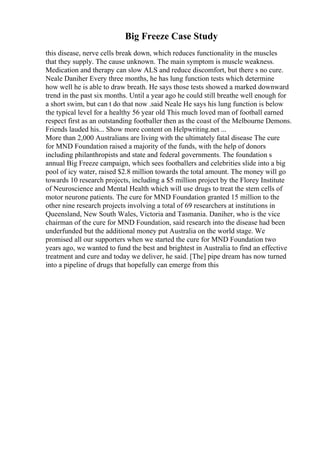 Big Freeze Case Study
this disease, nerve cells break down, which reduces functionality in the muscles
that they supply. The cause unknown. The main symptom is muscle weakness.
Medication and therapy can slow ALS and reduce discomfort, but there s no cure.
Neale Daniher Every three months, he has lung function tests which determine
how well he is able to draw breath. He says those tests showed a marked downward
trend in the past six months. Until a year ago he could still breathe well enough for
a short swim, but can t do that now .said Neale He says his lung function is below
the typical level for a healthy 56 year old This much loved man of football earned
respect first as an outstanding footballer then as the coast of the Melbourne Demons.
Friends lauded his... Show more content on Helpwriting.net ...
More than 2,000 Australians are living with the ultimately fatal disease The cure
for MND Foundation raised a majority of the funds, with the help of donors
including philanthropists and state and federal governments. The foundation s
annual Big Freeze campaign, which sees footballers and celebrities slide into a big
pool of icy water, raised $2.8 million towards the total amount. The money will go
towards 10 research projects, including a $5 million project by the Florey Institute
of Neuroscience and Mental Health which will use drugs to treat the stem cells of
motor neurone patients. The cure for MND Foundation granted 15 million to the
other nine research projects involving a total of 69 researchers at institutions in
Queensland, New South Wales, Victoria and Tasmania. Daniher, who is the vice
chairman of the cure for MND Foundation, said research into the disease had been
underfunded but the additional money put Australia on the world stage. We
promised all our supporters when we started the cure for MND Foundation two
years ago, we wanted to fund the best and brightest in Australia to find an effective
treatment and cure and today we deliver, he said. [The] pipe dream has now turned
into a pipeline of drugs that hopefully can emerge from this
 